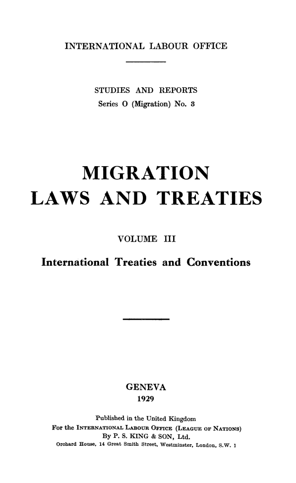 handle is hein.immigration/mglt0003 and id is 1 raw text is: INTERNATIONAL LABOUR OFFICE

STUDIES AND REPORTS
Series 0 (Migration) No. 3
MIGRATION
LAWS AND TREATIES
VOLUME III
International Treaties and Conventions
GENEVA
1929
Published in the United Kingdom
For the INTERNATIONAL LABOUR OFFIcE (LEAGUE OF NATIONS)
By P. S. KING & SON, Ltd.
Orohard House, 14 Great Smith Street, Westminster, London, S.W. 1


