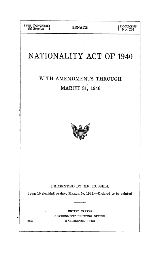 handle is hein.immigration/nactentthma0001 and id is 1 raw text is: 79TH CONGRESS           SENATE                DOCUMENT
2d Session           S   A                   No. 207
NATIONALITY ACT OF 1940
WITH AMENDMENTS THROUGH
MARCH 31, 1946
PRESENTED BY MR. RUSSELL
JUNE 10 (legislative day, MARCH 5), 1946.-Ordered to be printed
UNITED STATES
GOVERNMENT PRINTING OFFICE
88649             WASHINGTON : 1946


