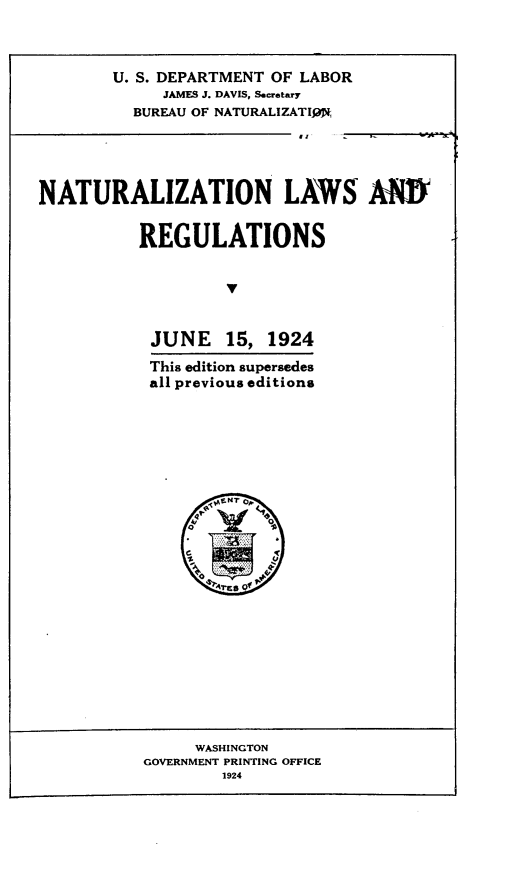 handle is hein.immigration/nrlt0001 and id is 1 raw text is: 



        U. S. DEPARTMENT OF LABOR
             JAMES J. DAVIS, Secretary
          BUREAU OF NATURALIZATIW,




NATURALIZATION LAWS AM

          REGULATIONS





          JUNE 15, 1924
          This edition supersedes
          all previous editions


     WASHINGTON
GOVERNMENT PRINTING OFFICE
        1924


