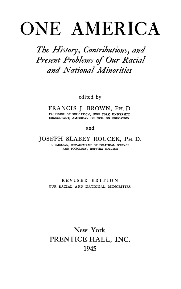handle is hein.immigration/oahcpp0001 and id is 1 raw text is: 



ONE AMERICA


     The History, Contributions, and
     Present Problems of Our Racial
        and National Minorities



                  edited by

         FRANCIS J. BROWN, PH. D.
         PROFESSOR OF EDUCATION, NEW YORK UNIVERSITY
         CONSULTANT, AMERICAN COUNCIL ON EDUCATION

                     and

      JOSEPH SLABEY ROUCEK, PH. D.
          CHAIRMAN, DEPARTMENT OF POLITICAL SCIENCE
             AND SOCIOLOGY, HOFSTRA COLLEGE


    REVISED EDITION
OUR RACIAL AND NATIONAL MINORITIES






        New York
PRENTICE-HALL, INC.
           1945


