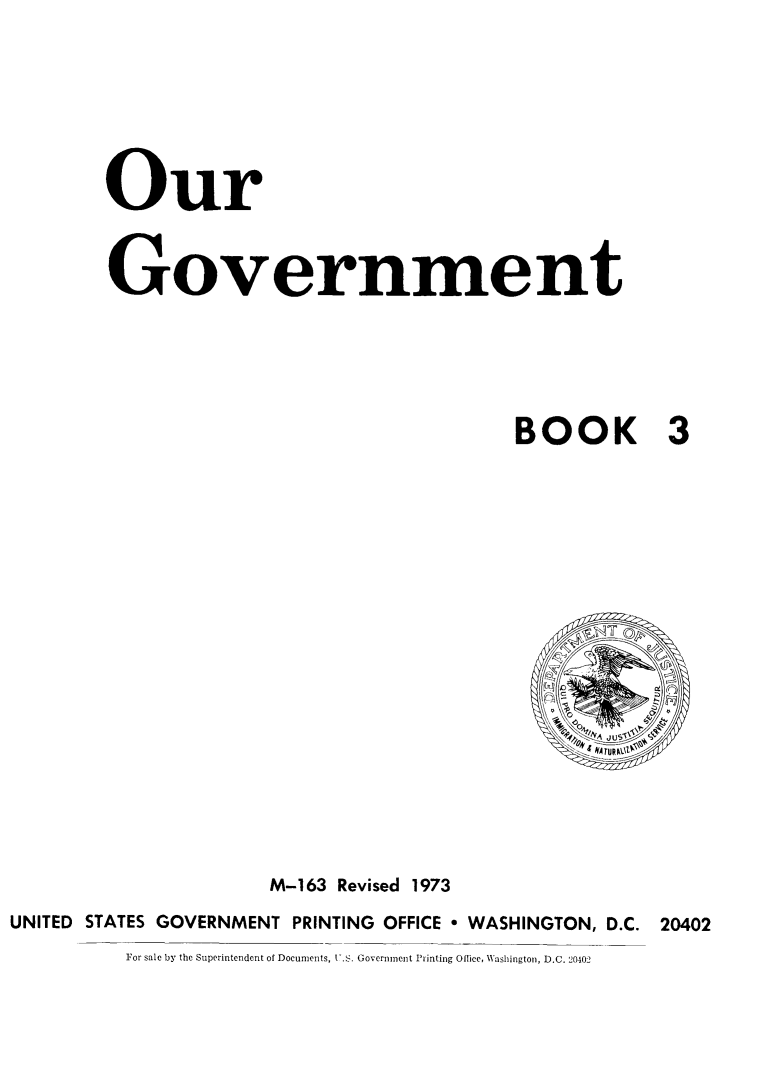 handle is hein.immigration/ogvent0001 and id is 1 raw text is: Our
Government
BOOK 3

M-163 Revised 1973
UNITED    STATES GOVERNMENT PRINTING              OFFICE  WASHINGTON, D.C.            20402
For sale by the Superintendent of Documents, -.S. Government Printing Oltice, Washington, D.C. 20-102


