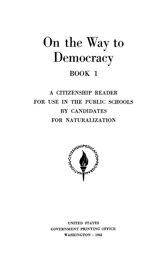handle is hein.immigration/ontwdem0001 and id is 1 raw text is: ï»¿On the Way to
Democracy
BOOK 1
A CITIZENSHIP READER
FOR USE IN THE PUBLIC SCHOOLS
BY CANDIDATES
FOR NATURALIZATION

UNITED STATES
GOVERNMENT PRINTING OFFICE
WASHINGTON : 1942


