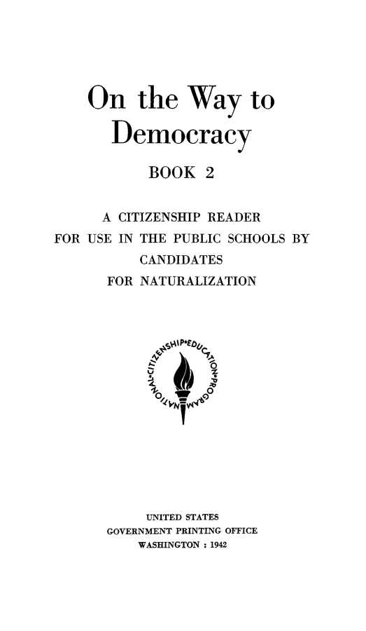 handle is hein.immigration/ontwdem0002 and id is 1 raw text is: ï»¿On the Way to
Democracy
BOOK 2
A CITIZENSHIP READER
FOR USE IN THE PUBLIC SCHOOLS BY
CANDIDATES
FOR NATURALIZATION

UNITED STATES
GOVERNMENT PRINTING OFFICE
WASHINGTON : 1942


