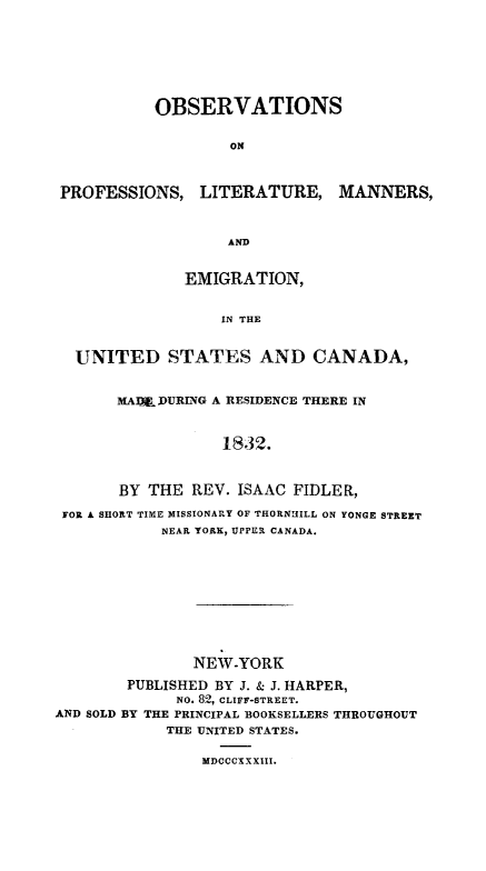 handle is hein.immigration/oproemisca0001 and id is 1 raw text is: OBSERVATIONS
ON

PROFESSIONS, LITERATURE,

MANNERS,

AND
EMIGRATION,
IN THE

UNITED STATES AND CANADA,
MADI DURING A RESIDENCE THERE IN
1832.
BY THE REV. ISAAC FIDLER,
FOR A SHORT TIME MISSIONARY OF THORNHILL ON YONGE STREET
NEAR YORK, UPPER CANADA.
NEW-YORK
PUBLISHED BY J. & J. HARPER,
NO. 82, CLIFF-STREET.
AND SOLD BY THE PRINCIPAL BOOKSELLERS THROUGHOUT
THE UNITED STATES.

MDCCCXXXIII.


