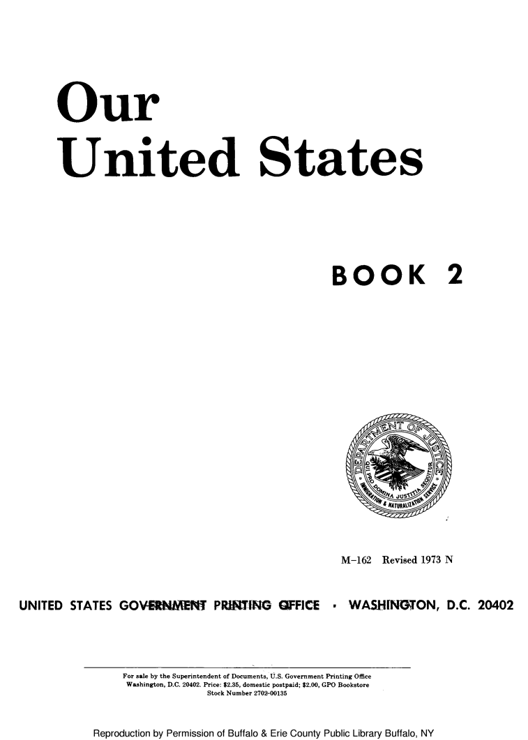 handle is hein.immigration/ourintes0001 and id is 1 raw text is: Our
United States
BOOK 2

M-162 Revised 1973 N
UNITED STATES GOV-SNM-NT PRMTIG OFFICE        WASHINGON, D.C. 20402

For sale by the Superintendent of Documents, U.S. Government Printing Office
Washington, D.C. 20402. Price: $2.35, domestic postpaid; $2.00, GPO Bookstore
Stock Number 2702-00135
Reproduction by Permission of Buffalo & Erie County Public Library Buffalo, NY


