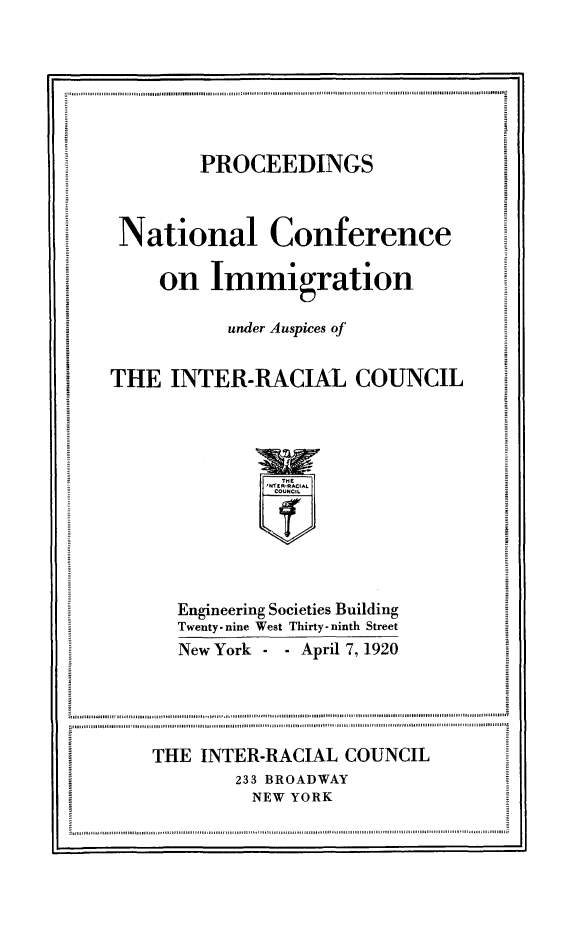 handle is hein.immigration/proncimma0001 and id is 1 raw text is: PROCEEDINGS
National Conference
on Immigration
under Auspices of
THE INTER-RACIAL COUNCIL
Engineering Societies Building
Twenty-nine West Thirty-ninth Street
New York    -  April 7, 1920
THE INTER-RACIAL COUNCIL
233 BROADWAY
NEW YORK
winine sonnla nieannnvon~lma nim llanim mia uaanttennalnti ulu mie~n nunona.In ounine aitiu illlmulinnim nnin...n.........ituls


