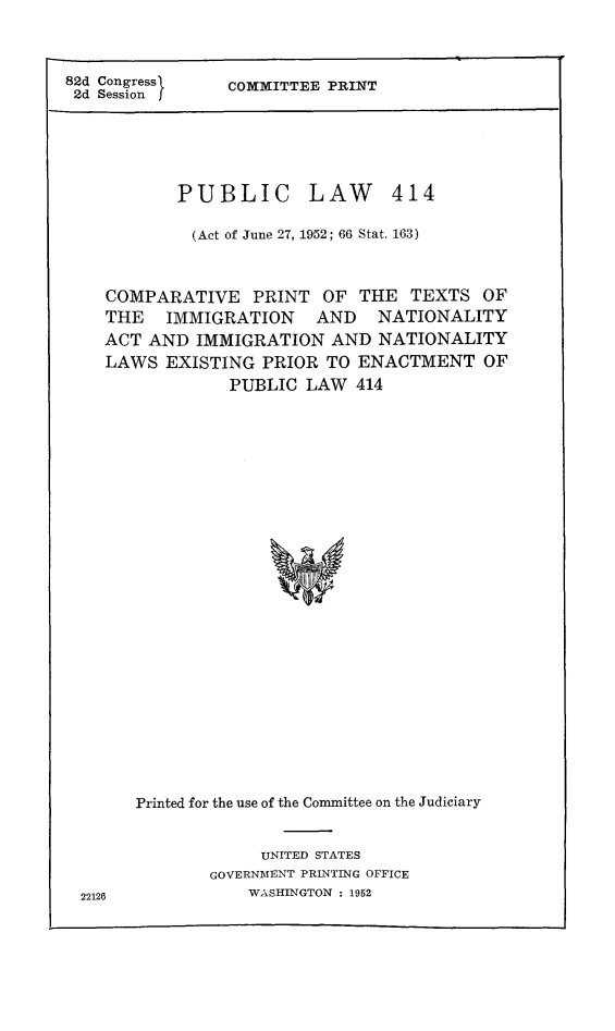 handle is hein.immigration/pulawima0001 and id is 1 raw text is: 82d Congress       COMMITTEE PRINT
2d Session j

PUBLIC

LAW 414

(Act of June 27, 1952; 66 Stat. 163)
COMPARATIVE PRINT OF THE TEXTS OF
THE IMMIGRATION AND NATIONALITY
ACT AND IMMIGRATION AND NATIONALITY
LAWS EXISTING PRIOR TO ENACTMENT OF
PUBLIC LAW 414
Printed for the use of the Committee on the Judiciary

UNITED STATES
GOVERNMENT PRINTING OFFICE
WASHINGTON : 1952

22126


