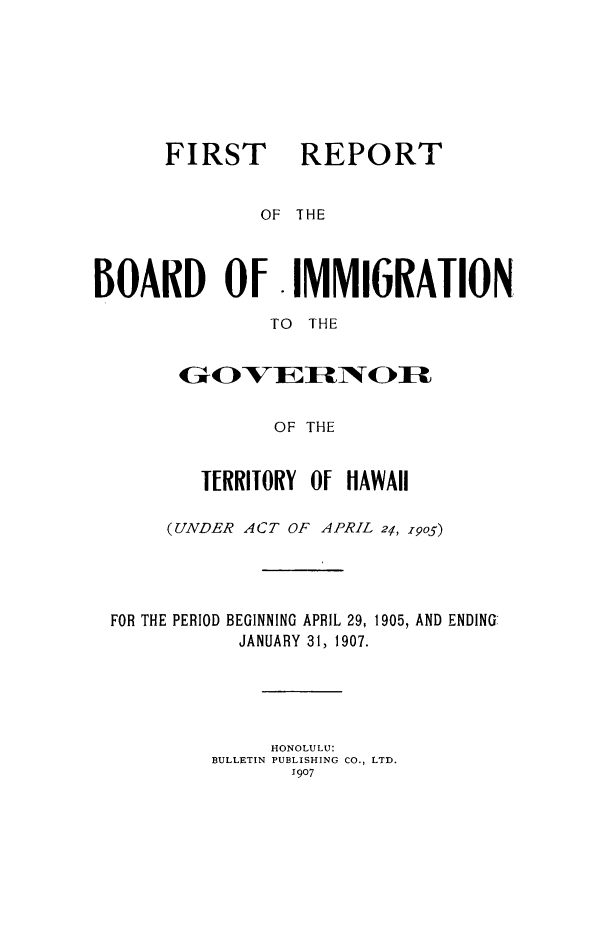 handle is hein.immigration/rboarimgo0001 and id is 1 raw text is: FIRST REPORT
OF THE
BOARD Of.IMMIGRATION
TO THE

OF THE
TERRITORY Of HAWAII

(UNDER ACT OF APRIL 21, 1905)
FOR THE PERIOD BEGINNING APRIL 29, 1905, AND ENDING
JANUARY 31, 1907.
HONOLULU:
BULLETIN PUBLISHING CO., LTD.
1907


