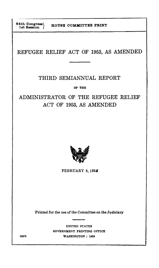 handle is hein.immigration/refrathira0001 and id is 1 raw text is: 84th Congress  HOUSE COMMITTEE PRINT
1st Sessionf

REFUGEE RELIEF ACT OF 1953, AS AMENDED
THIRD SEMIANNUAL REPORT
OF THE
ADMINISTRATOR OF THE REFUGEE RELIEF
ACT OF 1953, AS AMENDED
FEBRUARY 8, 1954

58678

Printed for the use of the Committee on the Judiciary
UNITED STATES
GOVERNMENT PRINTING OFFICE
WASHINGTON : 1955


