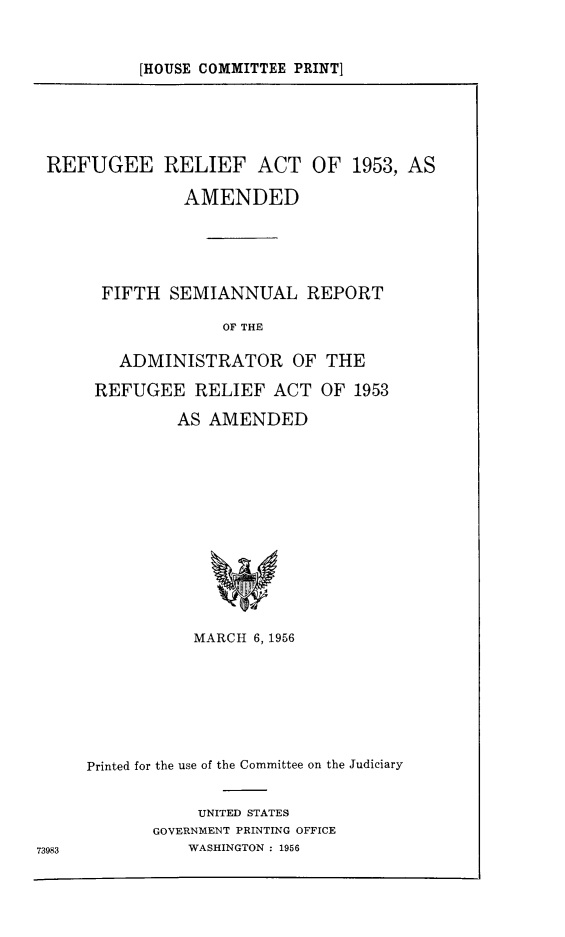 handle is hein.immigration/refrelise0001 and id is 1 raw text is: [HOUSE COMMITTEE PRINT]

REFUGEE RELIEF ACT OF 1953, AS
AMENDED
FIFTH SEMIANNUAL REPORT
OF THE
ADMINISTRATOR OF THE
REFUGEE RELIEF ACT OF 1953
AS AMENDED

73983

MARCH 6, 1956
Printed for the use of the Committee on the Judiciary
UNITED STATES
GOVERNMENT PRINTING OFFICE
WASHINGTON : 1956


