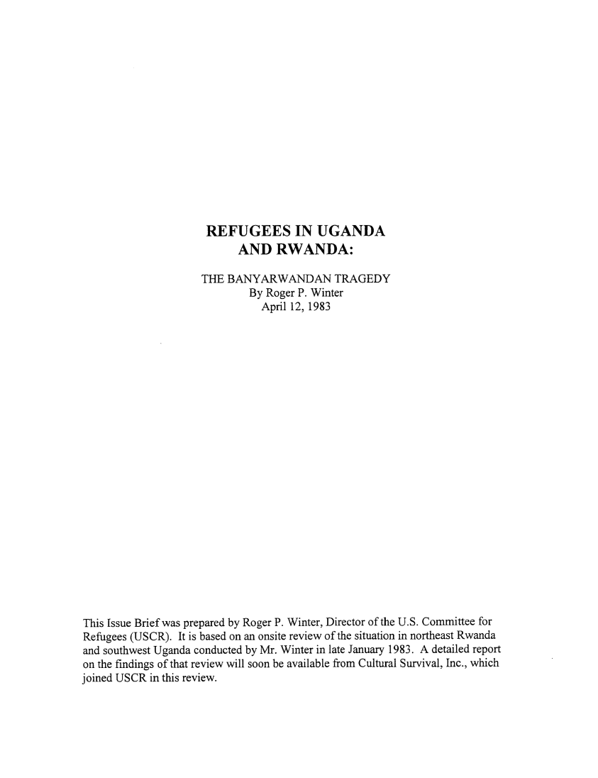 handle is hein.immigration/refugrw0001 and id is 1 raw text is: REFUGEES IN UGANDA
AND RWANDA:
THE BANYARWANDAN TRAGEDY
By Roger P. Winter
April 12, 1983
This Issue Brief was prepared by Roger P. Winter, Director of the U.S. Committee for
Refugees (USCR). It is based on an onsite review of the situation in northeast Rwanda
and southwest Uganda conducted by Mr. Winter in late January 1983. A detailed report
on the findings of that review will soon be available from Cultural Survival, Inc., which
joined USCR in this review.


