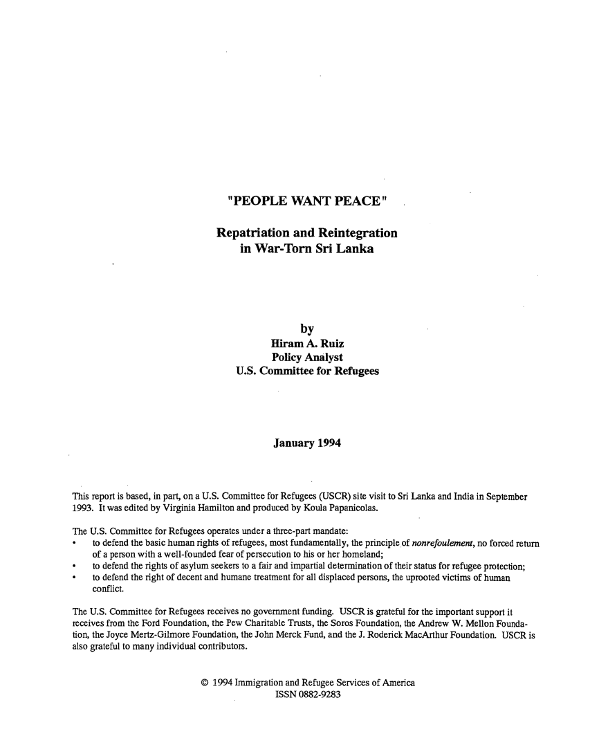 handle is hein.immigration/reprsl0001 and id is 1 raw text is: PEOPLE WANT PEACE

Repatriation and Reintegration
in War-Torn Sri Lanka
by
Hiram A. Ruiz
Policy Analyst
U.S. Committee for Refugees
January 1994
This report is based, in part, on a U.S. Committee for Refugees (USCR) site visit to Sri Lanka and India in September
1993. It was edited by Virginia Hamilton and produced by Koula Papanicolas.
The U.S. Committee for Refugees operates under a three-part mandate:
to defend the basic human rights of refugees, most fundamentally, the principle of nonrefoulement, no forced return
of a person with a well-founded fear of persecution to his or her homeland;
*   to defend the rights of asylum seekers to a fair and impartial determination of their status for refugee protection;
*   to defend the right of decent and humane treatment for all displaced persons, the uprooted victims of human
conflict.
The U.S. Committee for Refugees receives no government funding. USCR is grateful for the important support it
receives from the Ford Foundation, the Pew Charitable Trusts, the Soros Foundation, the Andrew W. Mellon Founda-
tion, the Joyce Mertz-Gilmore Foundation, the John Merck Fund, and the J. Roderick MacArthur Foundation. USCR is
also grateful to many individual contributors.
O 1994 Immigration and Refugee Services of America
ISSN 0882-9283


