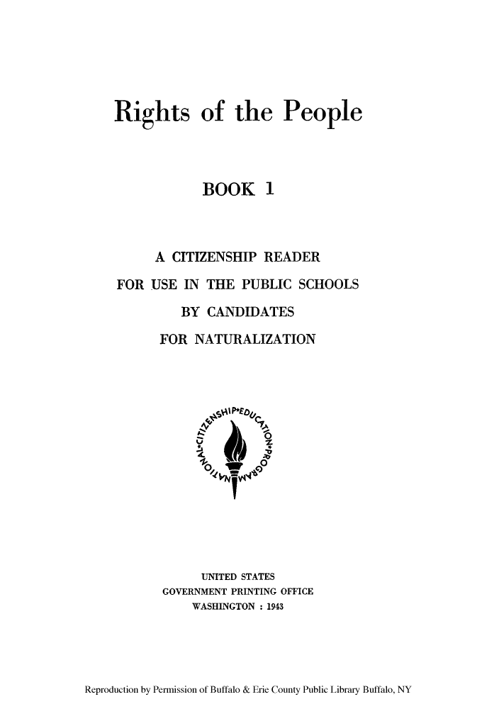 handle is hein.immigration/riopleusit0001 and id is 1 raw text is: Rights of the People
BOOK 1
A CITIZENSHIP READER
FOR USE IN THE PUBLIC SCHOOLS
BY CANDIDATES
FOR NATURALIZATION

UNITED STATES
GOVERNMENT PRINTING OFFICE
WASHINGTON : 1943

Reproduction by Permission of Buffalo & Erie County Public Library Buffalo, NY


