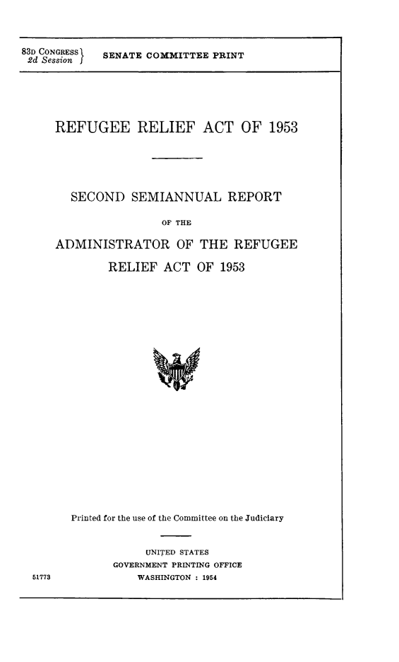 handle is hein.immigration/rrortadre0001 and id is 1 raw text is: 83D CONGRESS  SENATE COMMITTEE PRINT
2d Session

REFUGEE RELIEF ACT OF 1953
SECOND SEMIANNUAL REPORT
OF THE
ADMINISTRATOR OF THE REFUGEE
RELIEF ACT OF 1953
Printed for the use of the Committee on the Judiciary

UNITED STATES
GOVERNMENT PRINTING OFFICE
WASHINGTON : 1954

51773


