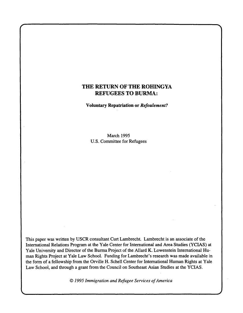 handle is hein.immigration/rturohb0001 and id is 1 raw text is: THE RETURN OF THE ROHINGYA
REFUGEES TO BURMA:
Voluntary Repatriation or Refoulement?
March 1995
U.S. Committee for Refugees
This paper was written by USCR consultant Curt Lambrecht. Lambrecht is an associate of the
International Relations Program at the Yale Center for International and Area Studies (YCIAS) at
Yale University and Director of the Burma Project of the Allard K. Lowenstein International Hu-
man Rights Project at Yale Law School. Funding for Lambrecht's research was made available in
the form of a fellowship from the Orville H. Schell Center for International Human Rights at Yale
Law School, and through a grant from the Council on Southeast Asian Studies at the YCIAS.

@ 1995 Immigration and Refugee Services of America

__N


