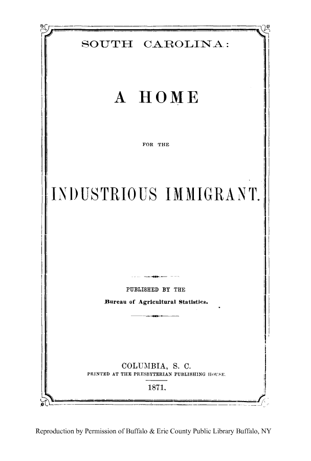 handle is hein.immigration/socarhin0001 and id is 1 raw text is: CAROLINA:

A HOME

FOR THE

INDUSTRIOUS IMMIGRANT.

PUBLISHED BY THE

Bureau of Agricultural Statistics.

COLUMBIA, S. C.
PRINTED AT THE PRESBYTERIAN PUBLISHING IIOUSE
1871.

Reproduction by Permission of Buffalo & Erie County Public Library Buffalo, NY

SO UTH I


