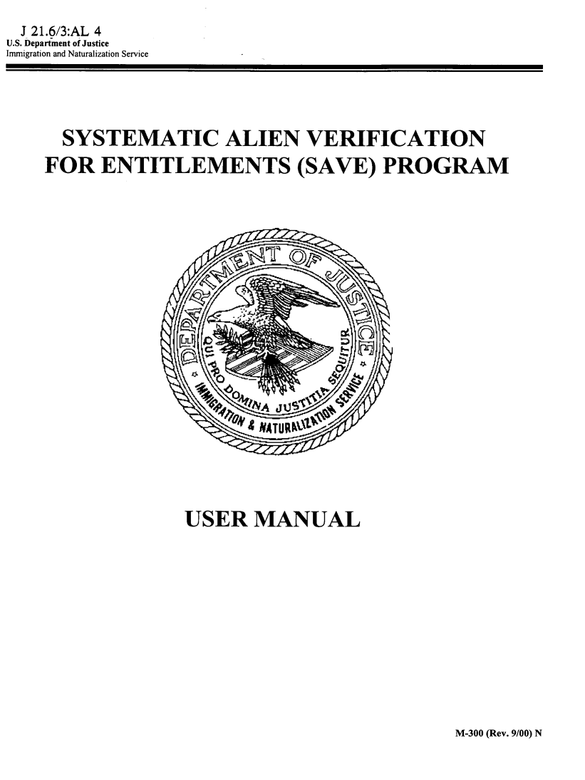 handle is hein.immigration/syalvefctn0001 and id is 1 raw text is: 
J 21.6/3:AL 4
U.S. Department of Justice
Immigration and Naturalization Service


  SYSTEMATIC ALIEN VERIFICATION

FOR ENTITLEMENTS (SAVE) PROGRAM


USER MANUAL


M-300 (Rev. 9/00) N


