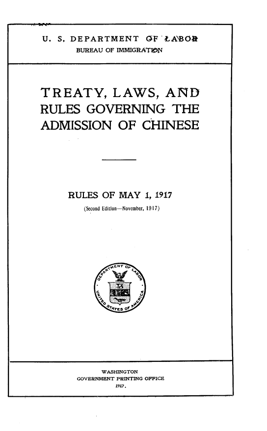 handle is hein.immigration/tylwrsgv0001 and id is 1 raw text is: 




U. S. DEPARTMENT  OF  LASO3k

      BUREAU OF IMMIGRATIJN


TREATY, LAWS, AND

RULES   GOVERNING THE

ADMISSION OF CHINESE










     RULES OF MAY  1, 1917

        (Second Edition-November, 1917)








             NTo




           1      V


    WASHINGTON
GOVERNMENT PRINTING OFFICE
       1917.


