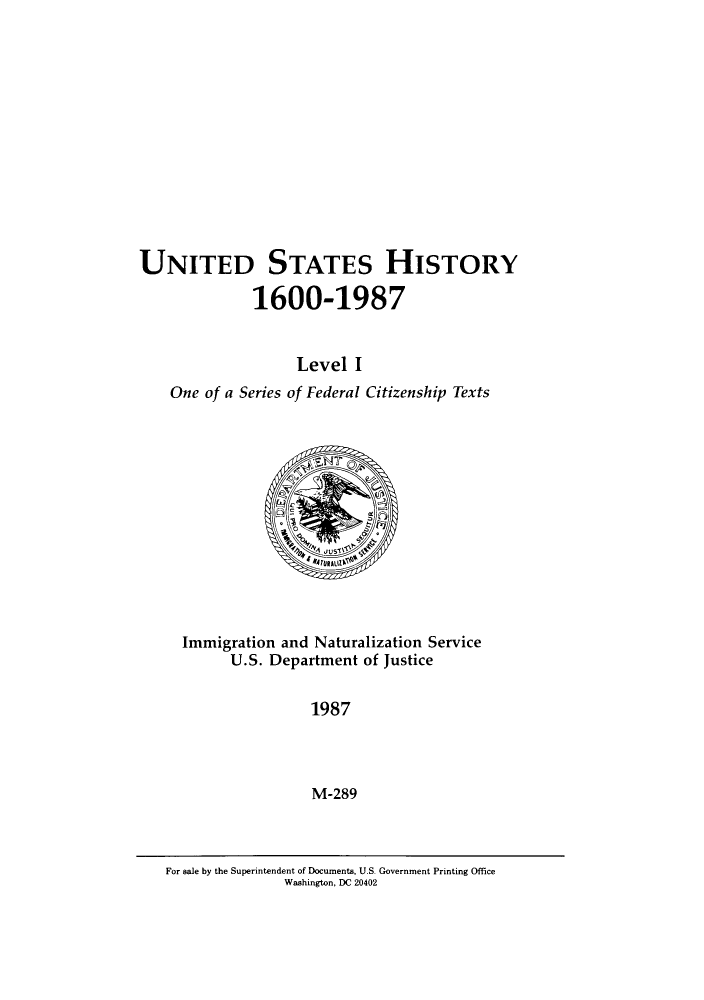 handle is hein.immigration/uisteorvel0001 and id is 1 raw text is: UNITED STATES HISTORY
1600-1987
Level I
One of a Series of Federal Citizenship Texts

Immigration and Naturalization Service
U.S. Department of Justice
1987
M-289

For sale by the Superintendent of Documents, U.S. Government Printing Office
Washington, DC 20402


