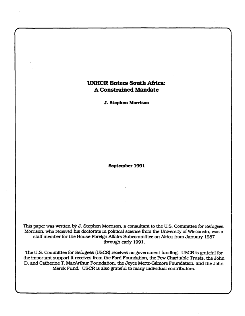 handle is hein.immigration/unhcr0001 and id is 1 raw text is: UNHCR Enters South Africa:
A Constrained Mandate
J. Stephen Morrison
September 1991
This paper was written by J. Stephen Morrison. a consultant to the U.S. Committee for Refugees.
Morrison. who received his doctorate in political science from the University of Wisconsin. was a
staff member for the House Foreign Affairs Subcommittee on Africa from January 1987
through early 1991.
The U.S. Committee for Refugees (USCR) receives no government funding. USCR is grateful for
the important support it receives from the Ford Foundation. the Pew Charitable Trusts, the John
D. and Catherine T. MacArthur Foundation. the Joyce Mertz-Gilmore Foundation. and the John
Merck Fund. USCR is also grateful to many individual contributors.


