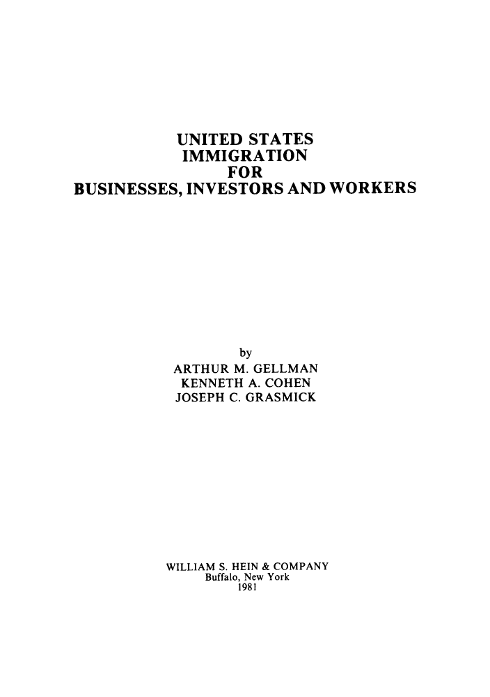 handle is hein.immigration/usimbu0001 and id is 1 raw text is: UNITED STATES
IMMIGRATION
FOR
BUSINESSES, INVESTORS AND WORKERS

by
ARTHUR M. GELLMAN
KENNETH A. COHEN
JOSEPH C. GRASMICK
WILLIAM S. HEIN & COMPANY
Buffalo, New York
1981


