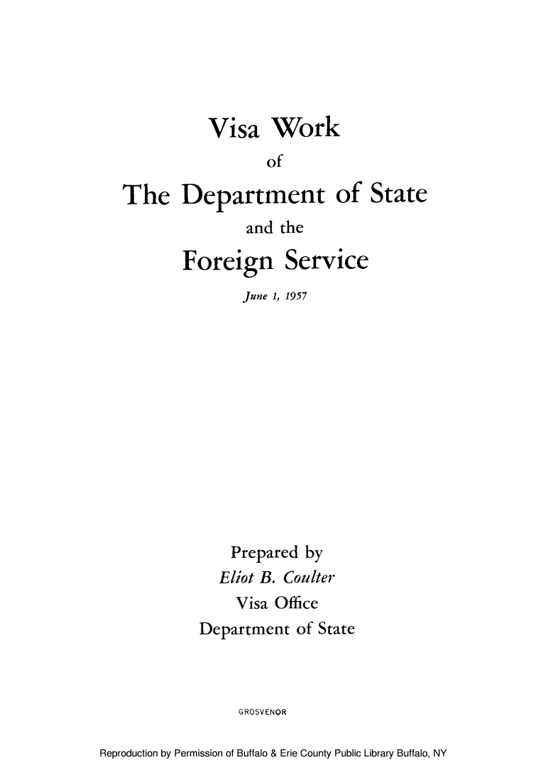 handle is hein.immigration/visrokser0001 and id is 1 raw text is: Visa Work
of

The Department
and the

Foreign

Service

June 1, 1957
Prepared by
Eliot B. Coulter
Visa Office
Department of State
GROSVENOR

Reproduction by Permission of Buffalo & Erie County Public Library Buffalo, NY

of State



