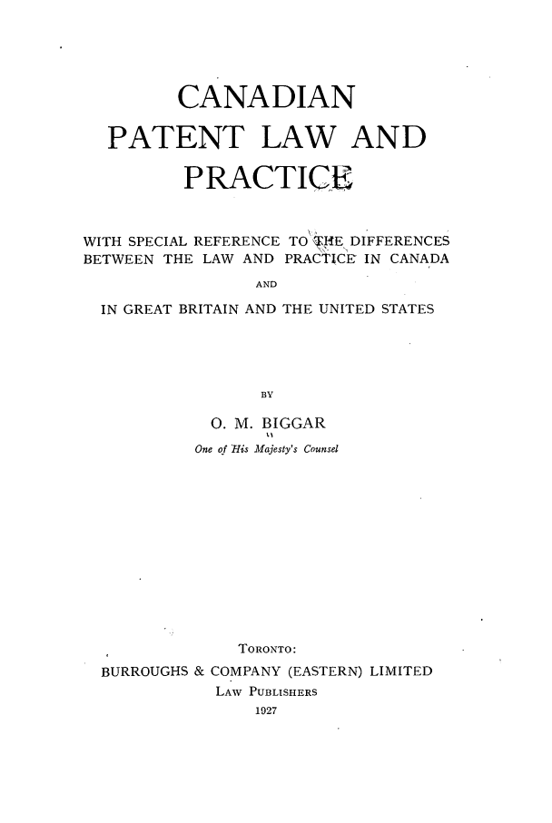 handle is hein.intprop/canaplanb0001 and id is 1 raw text is: CANADIAN
PATENT LAW AND
PRACTICE
WITH SPECIAL REFERENCE TO 'I iEDIFFERENCES
BETWEEN THE LAW AND PRACTICE IN CANADA
AND
IN GREAT BRITAIN AND THE UNITED STATES
BY
0. M. BIGGAR
t y
One o-fHis Majesty's Counsel

TORONTO:
BURROUGHS & COMPANY (EASTERN) LIMITED
LAW PUBLISHERS
1927


