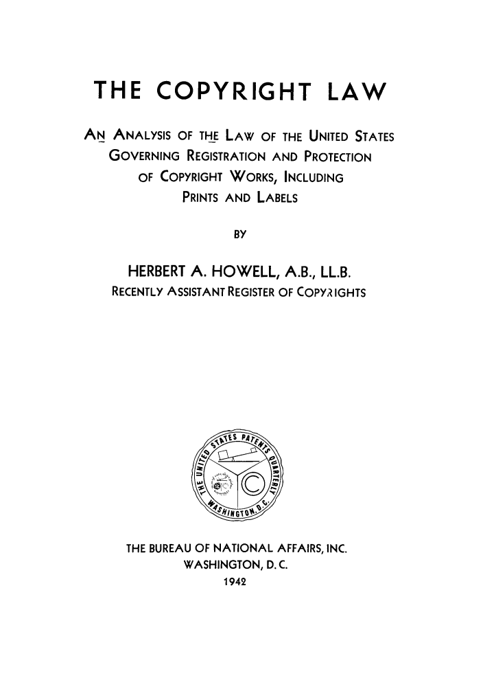 handle is hein.intprop/clanusc0001 and id is 1 raw text is: THE COPYRIGHT LAW
AN ANALYSIS OF THE LAW OF THE UNITED STATES
GOVERNING REGISTRATION AND PROTECTION
OF COPYRIGHT WORKS, INCLUDING
PRINTS AND LABELS
BY
HERBERT A. HOWELL, A.B., LL.B.
RECENTLY ASSISTANT REGISTER OF COPYR IGHTS

THE BUREAU OF NATIONAL AFFAIRS, INC.
WASHINGTON, D. C.
1942


