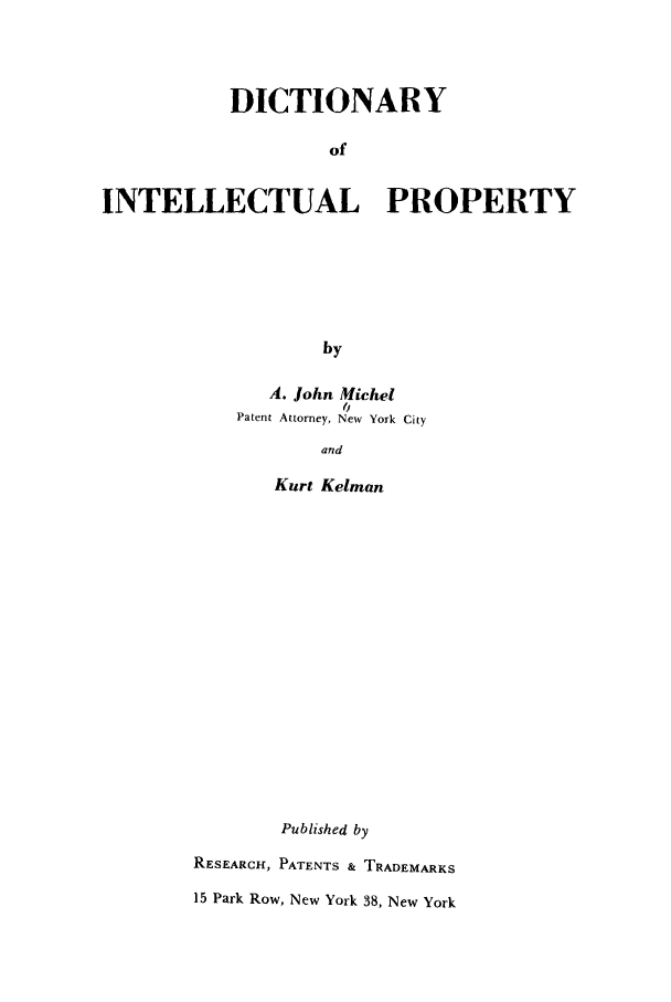 handle is hein.intprop/dillectp0001 and id is 1 raw text is: DICTIONARY
of
INTELLECTUAL PROPERTY
by

A. John Michel
0
Patent Attorney, New York City
and
Kurt Kelman
Published by
RESEARCH, PATENTS & TRADEMARKS
15 Park Row, New York 38, New York



