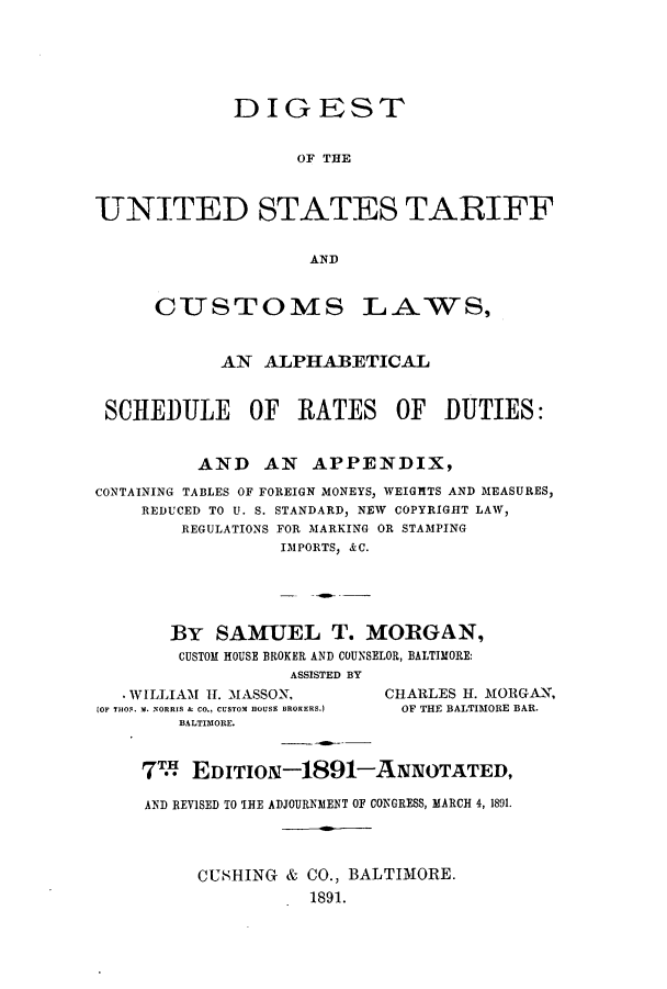 handle is hein.intprop/dustcu0001 and id is 1 raw text is: DIGEST
OF THE
UNITED STATES TARIFF
AND

CUSTOMS

LAWS,

AN ALPHABETICAL
SCHEDULE OF RATES OF DUTIES:
AND AN APPENDIX,
CONTAINING TABLES OF FOREIGN MONEYS, WEIGHTS AND MEASURES,
REDUCED TO U. S. STANDARD, NEW COPYRIGHT LAW,
REGULATIONS FOR MARKING OR STAMPING
IMPORTS, &C.
By SAMUEL T. MORGAN,
CUSTOM HOUSE BROKER AND COUNSELOR, BALTIMORE:
ASSISTED BY

- WILLIAM II. MASSON,
JOF THOS. M. NORRIS & CO., CUSTOM HOUSE BROKERS.)
BALTIMORE.

CHARLES H. MORGAN,
OF THE BALTIMORE BAR.

7m EDITION-1891-ANNOTATED,
AND REVISED TO THE ADJOURNMENT OF CONGRESS, MARCH 4, 1891.
CUSHING & CO., BALTIMORE.
1891.



