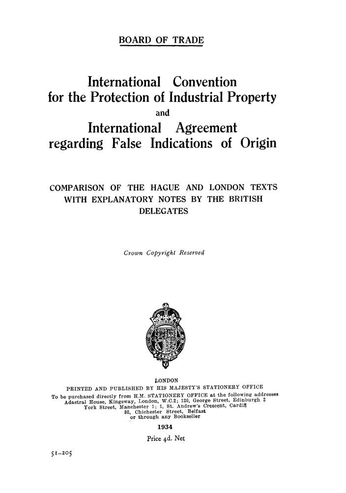 handle is hein.intprop/icindlo0001 and id is 1 raw text is: BOARD OF TRADE

International Convention
for the Protection of Industrial Property
and
International Agreement
regarding False Indications of Origin

COMPARISON OF THE HAGUE AND LONDON TEXTS
WITH EXPLANATORY NOTES BY THE BRITISH
DELEGATES
Crown Copyright Reserved

LONDON
PRINTED AND PUBLISHED BY HIS MAJESTY'S STATIONERY OFFICE
To be purchased directly from H.M. STATIONERY OFFICE at the following addresses
Adastral House, Kingsway, London, W.C.2; 120, George Street, Edinburgh 2
York Street, Manchester 1; 1, St. Andrew's C(,recent, Cardiff
80, Chichester Street, Belfast
or through any Bookseller
1934
Price 4d. Net

51-205


