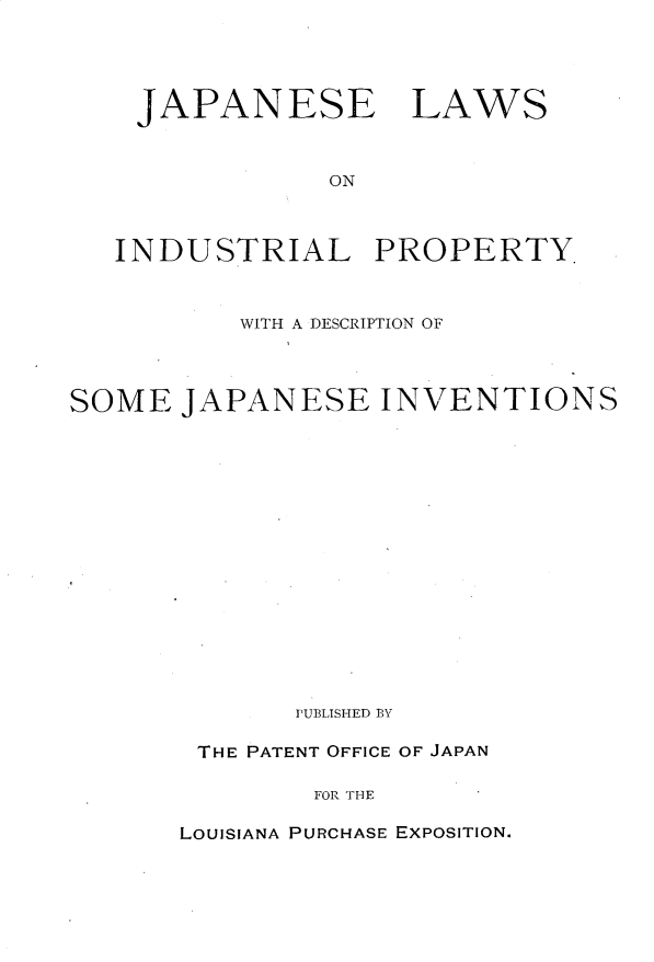 handle is hein.intprop/jnlwilpy0001 and id is 1 raw text is: 




    JAPANESE LAWS



                ON



   INDUSTRIAL PROPERTY.



          WITH A DESCRIPTION OF




SOME JAPANESE INVENTIONS
















              PUBLISHED BY

        THE PATENT OFFICE OF JAPAN

               FOR THE


LOUISIANA PURCHASE EXPOSITION.


