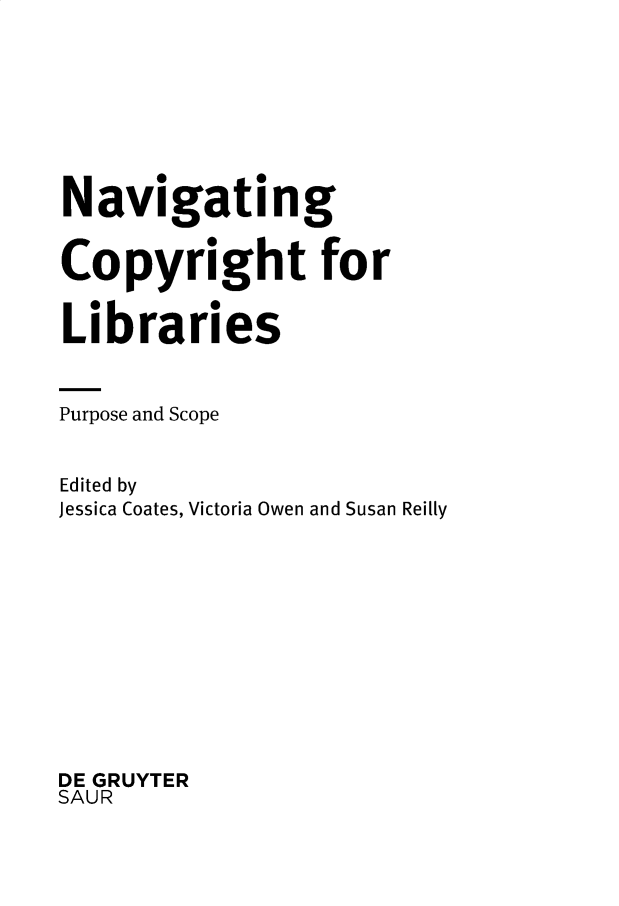handle is hein.intprop/nvgcprp0001 and id is 1 raw text is: Navigating
Copyright for
Libraries
Purpose and Scope
Edited by
Jessica Coates, Victoria Owen and Susan Reilly
DE GRUYTER
SAUR


