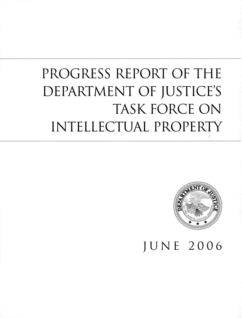 handle is hein.intprop/prgrpt0001 and id is 1 raw text is: 



PROGRESS REPORT OF THE
DEPARTMENT OF JUSTICES
        TASK FORCE ON
 INTELLECTUAL PROPERTY







           JUNE 2006


