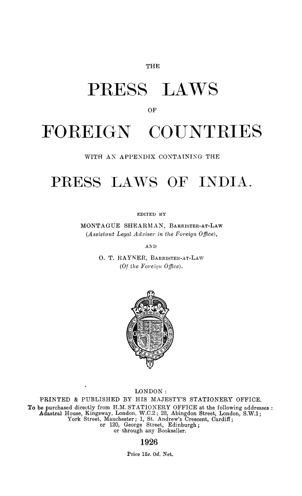 handle is hein.intprop/prslwfoct0001 and id is 1 raw text is: 








THE


              PRESS LAWS

                             OF



   FOREIGN COUNTRIES


              WITH AN APPENDIX CONTAINING THE



      PRESS LAWS OF INDIA.



                          EDITED BY

             MONTAGUE  SHEARMAN,  BARRISTER-AT-LAW
             (Assistant Legal Adviser in the Foreign Office),

                            AND

                 0. T. RAYNER, BARRISTEH-AT-LAW
                      (Of the Foreign Office).


















                          LONDON:
   PRINTED & PUBLISHED BY HIS MAJESTY'S STATIONERY OFFICE.
To be purchased directly from H.M. STATIONERY OFFICE at the following addresses:
   Adastral House, Kingsway, London, W.C.2; 28, Abingdon Street, London, S.W.1;
         York Street, Manchester; 1, St. Andrew's Crescent, Cardiff;
                 or 120, George Street, Edinburgh;
                     or through any Bookseller.

                           1926
                        Price 15s. Od. Net.


