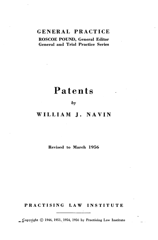 handle is hein.intprop/ptns0001 and id is 1 raw text is: 





GENERAL PRACTICE
ROSCOE POUND, General Editor
General and Trial Practice Series









      Patents

            by


WILLIAM J.


NAVIN


Revised to March 1956


PRACTISING


LAW INSTITUTE


- Copyright @ 1946, 1951, 1954, 1956 by Practising Law Institute


