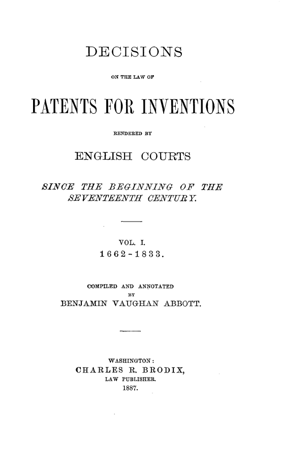 handle is hein.intprop/ptntsinvntns0001 and id is 1 raw text is: DECISIONS
ON THE LAW OF
PATENTS FOR INVENTIONS
RENDERED BY
ENGLISH COURTS
SINCE THE BEGINNING OF THE
SE VENTEENTH CENTUR Y
VOL. I.
1662-1833.

COMPILED AND ANNOTATED
BY
BENJAMIN VAUGHAiN ABBOTT.
WASHINGTON:
CHARLES R. BRODIX,
LAW PUBLISHER.
1887.


