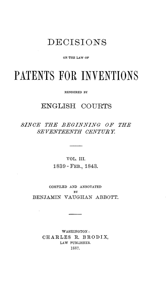 handle is hein.intprop/ptntsinvntns0003 and id is 1 raw text is: DECISIONS
ON THE LAW OF
PATENTS FOR INVENTIONS
RENDERED BY

ENGLISH

COURTS

SINCE THE -BEGINNING OF THE
SEVENTEENTH CENTUR Y.
VOL. III.
1839-FEB., 1843.

COMPILED AND ANNOTATED
BY
BENJAMIN VAUGHAN ABBOTT.

WASHINGTON:
CHARLES R. BRODIX,
LAW PUBLISHER.
18,7.


