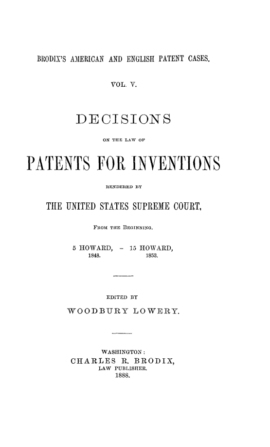 handle is hein.intprop/ptntsinvntns0005 and id is 1 raw text is: BRODIX'S AMERICAN AND ENGLISH PATENT CASES.
VOL. V.
DECISIONS
ON THE LAW OF
PATENTS FOR INVENTIONS
RENDERED BY
THE UNITED STATES SUPREME COURT,
FROMIl THE BEGINNING.
5 HOWARD, - 15 HOWARD,
1848.        1853.
EDITED BY
WOODBIJRY LOWERY.

WASHINGTON:
CHARLES R. BRODIX,
LAW PUBLISHER.
1888.


