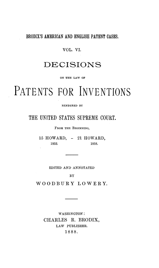 handle is hein.intprop/ptntsinvntns0006 and id is 1 raw text is: BRODIX'S AMERICAN AND ENGLISH PATENT CASES.

VOL. VI.
DECISIONS
ON THE LAW OF
PATENTS FOR INVENTIONS
RENDERED BY
THE UNITED STATES SUPREME COURT.
FROM THE BEGINNING,
15 HOWARD, - 21 HOWARD,
1853.         1858.
EDITED AND ANNOTATED
BY
WOODBURY LOWERY.

WASHINGTON:
CHARLES R. BRODIX,
LAW PUBLISHER.
1888.


