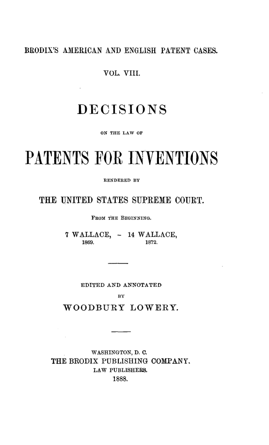 handle is hein.intprop/ptntsinvntns0008 and id is 1 raw text is: BRODIX'S AMERICAN AND ENGLISH PATENT CASES.
VOL. VIII.
DECISIONS
ON THE LAW OF
PATENTS FOR INVENTIONS
RENDERED BY
THE UNITED STATES SUPREME COURT.
FROM THE BEGINNING.
7 WALLACE, - 14 WALLACE,
1869.        1872.
EDITED AND ANNOTATED
BY
WOODBURY LOWERY.

WASHINGTON, D. C.
THE BRODIX PUBLISHING COMPANY,
LAW PUBLISHERS.
1888.


