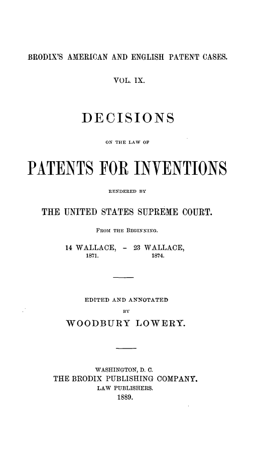 handle is hein.intprop/ptntsinvntns0009 and id is 1 raw text is: BRODIX'S AMERICAN AND ENGLISH PATENT CASES.
VOL. IX.
DECISIONS
ON THE LAW OF
PATENTS FOR INVENTIONS
RENDERED BY
THE UNITED STATES SUPREME COURT.
FROM THE BEGINNING.
14 WALLACE, - 23 WALLACE,
1871.        1874.
EDITED AND ANNOTATED
BY
WOODBURY LOWERY.

WASHINGTON, D. C.
THE BRODIX PUBLISHING COMPANY.
LAW PUBLISHERS.
1889.


