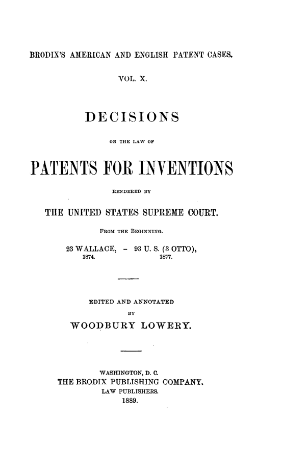 handle is hein.intprop/ptntsinvntns0010 and id is 1 raw text is: BRODIX'S AMERICAN AND ENGLISH PATENT CASES.
VOL. X.
DECISIONS
ON THE LAW OF
PATENTS FOR INVENTIONS
RENDERED BY
THE UNITED STATES SUPREME COURT.
FROM THE BEGINNING.
23 WALLACE, - 93 U. S. (3 OTTO),
1874.          1877.
EDITED AND ANNOTATED
BY
WOODBURY LOWERY.

WASHINGTON, D. C.
THE BRODIX PUBLISHING COMPANY.
LAW PUBLISHER&
1889.


