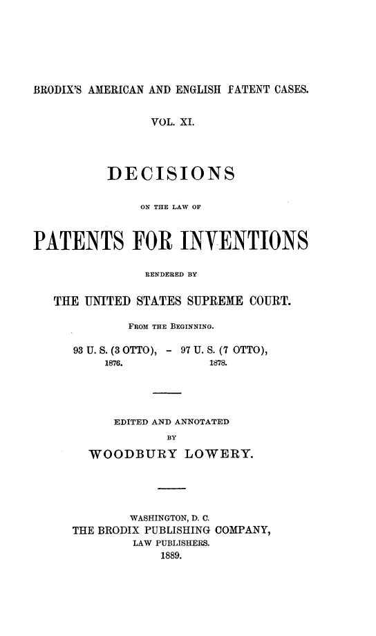 handle is hein.intprop/ptntsinvntns0011 and id is 1 raw text is: BRODIX'S AMERICAN AND ENGLISH FATENT CASES.
VOL. XI.
DECISIONS
ON THE LAW OF
PATENTS FOR INVENTIONS
RENDERED BY
THE UNITED STATES SUPREME COURT.
FROM THE BEGINNING.
93 U. S. (3 OTTO), - 97 U. S. (7 OTTO),

1876.

1878.

EDITED AND ANNOTATED
BY
WOODBURY LOWERY.
WASHINGTON, D. C.
THE BRODIX PUBLISHING COMPANY,
LAW PUBLISHERS.
1889.



