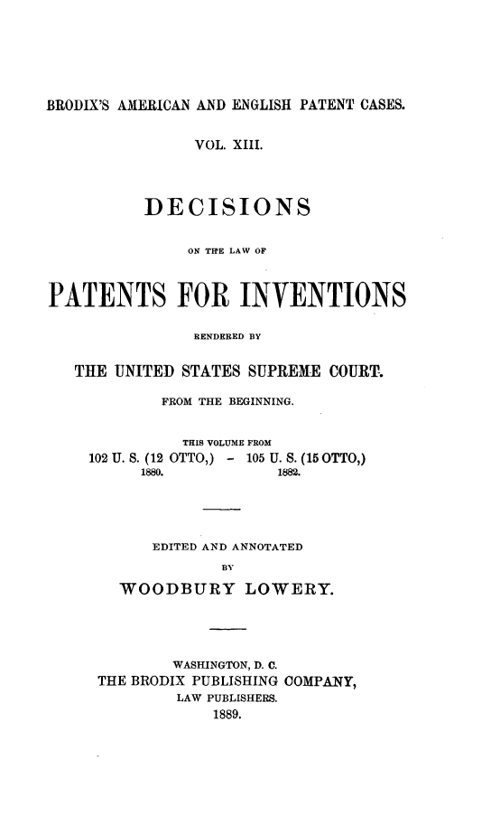 handle is hein.intprop/ptntsinvntns0013 and id is 1 raw text is: BRODIX'S AMERICAN AND ENGLISH PATENT CASES.
VOL. XIII.
DECISIONS
ON TRE LAW OF
PATENTS FOR INVENTIONS
RENDERED BY
THE UNITED STATES SUPREME COURT.
FROM THE BEGINNING.
THIS VOLUME FROM
102 U. S. (12 OTTO,) - 105 U. S. (15 OTTO,)
1880.          1882.
EDITED AND ANNOTATED
BY
WOODBURY LOWERY.

WASHINGTON, D. C.
THE BRODIX PUBLISHING COMPANY,
LAW PUBLISHERS.
1889.


