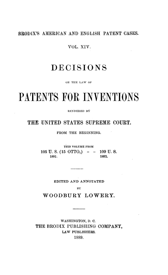 handle is hein.intprop/ptntsinvntns0014 and id is 1 raw text is: BRODIX'S AMERICAN AND ENGLISH PATENT CASES.
VOL. XIV.
DECISIONS
ON THE LAW OF
PATENTS FOR INVENTIONS
RENDERED BY
THE UNITED STATES SUPREME COURT.
FROM THE BEGINNING.

105 U. S.
1881.

THIS VOLUME FROM
(15 OTTO,) - -

109 U. S.
1883.

EDITED AND ANNOTATED
BY
WOODBURY LOWERY.

WASHINGTON, D. C.
THE BRODIX PUBLISHING COMPANY,
LAW PUBLISHERS.
1889.



