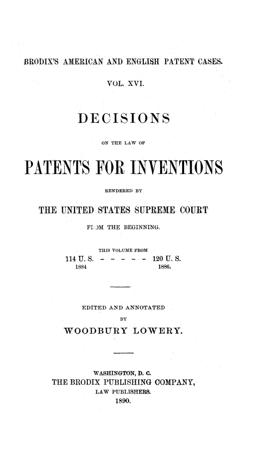 handle is hein.intprop/ptntsinvntns0016 and id is 1 raw text is: BRODIX'S AMERICAN AND ENGLISH PATENT CASES.
VOL. XVI.
DECISIONS
ON THE LAW OF
PATENTS FOR INVENTIONS
RENDERED BY
THE UNITED STATES SUPREME COURT
FLOJM THE BEGINNING.
THIS VOLUME FROM
114 U. . - - - - - - 120 U. S.
1884            1886.
EDITED AND ANNOTATED
BY
WOODBURY LOWERY.

WASHINGTON, D. C.
THE BRODIX PUBLISHING COMPANY,
LAW PUBLISHERS.
1890.


