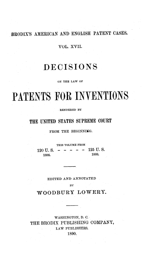 handle is hein.intprop/ptntsinvntns0017 and id is 1 raw text is: BRODIX'S AMERICAN AND ENGLISH PATENT CASES.
VOL. XVII.
DECISIONS
ON THE LAW OF
PATENTS FOR INVENTIONS
RENDERED BY
THE UNITED STATES SUPREME COURT
FROM THE BEGINNING.
THIS VOLUME FROM
120 U. S - - - - - - 125 U. S.
1886.             1888.
EDITED AND ANNOTATED
BY
WOODBURY LOWERY.

WASHINGTON, D. C.
THE BRODIX PUBLISHING COMPANY,
LAW PUBLISHERS.
1890.


