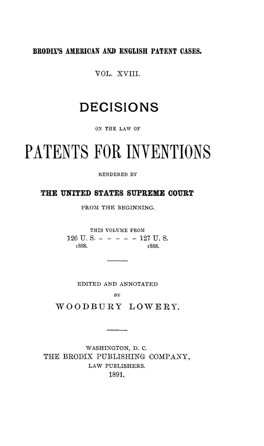 handle is hein.intprop/ptntsinvntns0018 and id is 1 raw text is: BRODIX'S AMERICAN AN.D ENGLISH PATENT CASES.
VOL. XVIII.
DECISIONS
ON TEE LAW OF
PATENTS FOR INVENTIONS
RENDERED BY
THE UNITED STATES SUPREME COURT
FROM THE BEGINNING.
THIS VOLUME FROM
126 U. S. ----- 127 U. S.
1888.           1888.
EDITED AND ANNOTATED
BY
WOODBURY LOWERY.

WASHINGTON, D. C.
THE BRODIX PUBLISHING COMPANY,
LAW PUBLISHERS.
1891.


