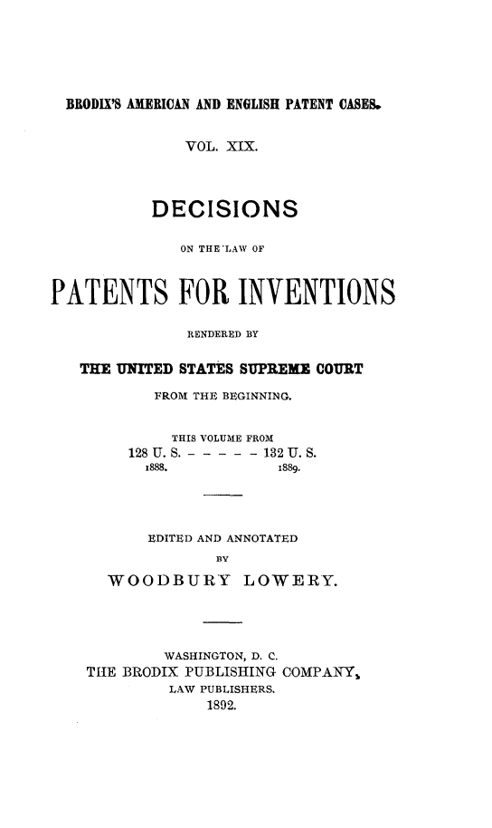 handle is hein.intprop/ptntsinvntns0019 and id is 1 raw text is: BRODIX'S AMERICAN AND ENGLISH PATENT CASES.
VOL. XIX.
DECISIONS
ON THE'LAW OF
PATENTS FOR INVENTIONS
RENDERED BY
THE UNITED STATES SUPREME COURT
FROM THE BEGINNING.
THIS VOLUME FROM
128 U. S. - - - - - -132 U. S.
x888.           1889.
EDITED AND ANNOTATED
BY
WOODBURY LOWERY.

WASHINGTON, D. C.
THE BRODIX PUBLISHING COMPANY,
LAW PUBLISHERS.
1892.


